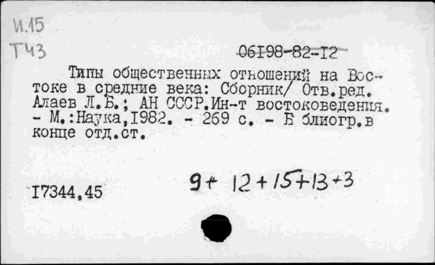 ﻿и.45
тчз
06198-82-12
Типы общественных отношений на Востоке в средние века: Сборник/ Отв.ред. Алаев Л.В.; АН СССР.Ин-т востоковедения - М.:Наука,1982. - 269 с. - Б блиогр.в конце отд.ст.
17344,45
9* 12 + /Л-В*3